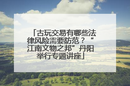 古玩交易有哪些法律风险需要防范？“江南文物之邦”丹阳举行专题讲座