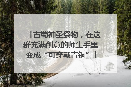 古蜀神圣祭物，在这群充满创意的师生手里变成“可穿戴青铜”