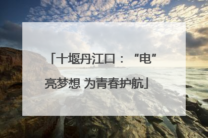 十堰丹江口：“电”亮梦想 为青春护航