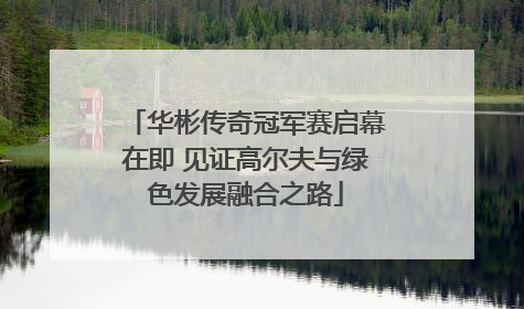华彬传奇冠军赛启幕在即 见证高尔夫与绿色发展融合之路