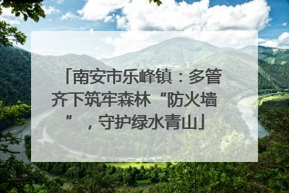 南安市乐峰镇：多管齐下筑牢森林“防火墙”，守护绿水青山