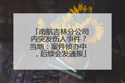南航吉林分公司内突发伤人事件？当地：案件侦办中，后续会发通报