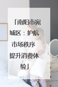 南阳市宛城区：护航市场秩序 提升消费体验
