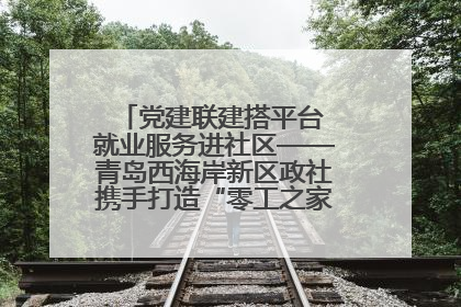 党建联建搭平台 就业服务进社区——青岛西海岸新区政社携手打造“零工之家”就业服务新阵地