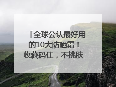 全球公认最好用的10大防晒霜！收藏码住，不挑肤质清爽不搓泥