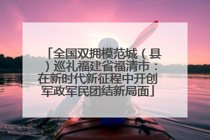 全国双拥模范城（县）巡礼福建省福清市：在新时代新征程中开创军政军民团结新局面
