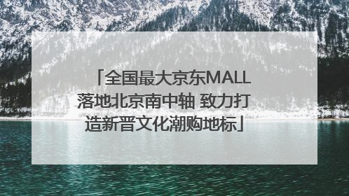 全国最大京东MALL落地北京南中轴 致力打造新晋文化潮购地标