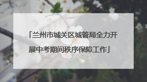兰州市城关区城管局全力开展中考期间秩序保障工作