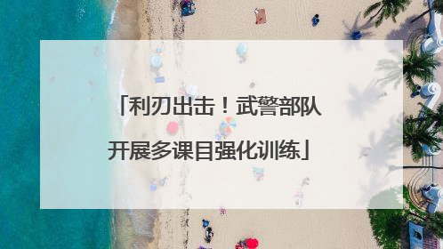利刃出击！武警部队开展多课目强化训练