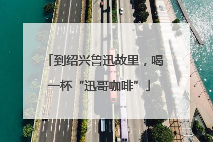 到绍兴鲁迅故里，喝一杯“迅哥咖啡”