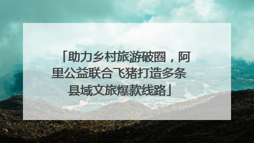 助力乡村旅游破圈，阿里公益联合飞猪打造多条县域文旅爆款线路