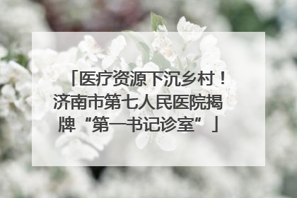 医疗资源下沉乡村！济南市第七人民医院揭牌“第一书记诊室”