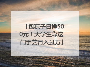包粽子日挣500元！大学生靠这门手艺月入过万