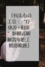 包头市总工会：“疗休养+相亲”新模式破解青年职工婚恋难题