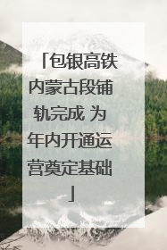包银高铁内蒙古段铺轨完成 为年内开通运营奠定基础