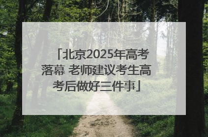 北京2025年高考落幕 老师建议考生高考后做好三件事