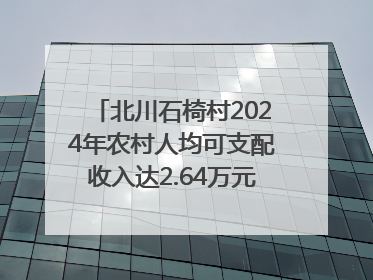 北川石椅村2024年农村人均可支配收入达2.64万元｜新闻发布最前线