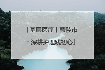 基层医疗丨醴陵市：深耕护理践初心