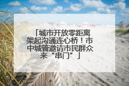 城市开放零距离 架起沟通连心桥！市中城管邀请市民群众来“串门”