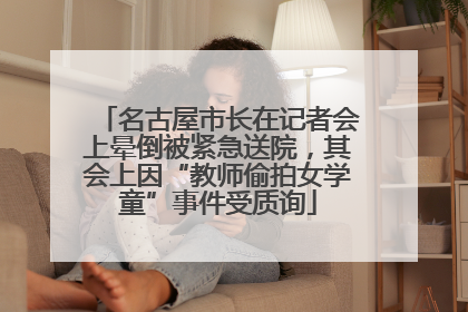 名古屋市长在记者会上晕倒被紧急送院，其会上因“教师偷拍女学童”事件受质询