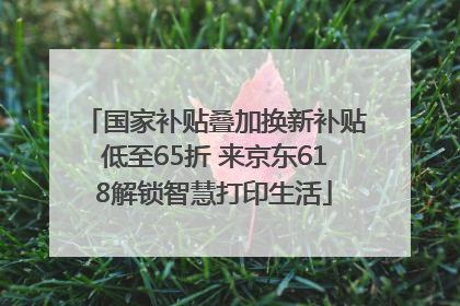 国家补贴叠加换新补贴低至65折 来京东618解锁智慧打印生活