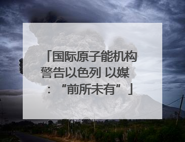 国际原子能机构警告以色列 以媒：“前所未有”