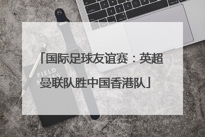 国际足球友谊赛：英超曼联队胜中国香港队