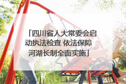四川省人大常委会启动执法检查 依法保障河湖长制全面实施