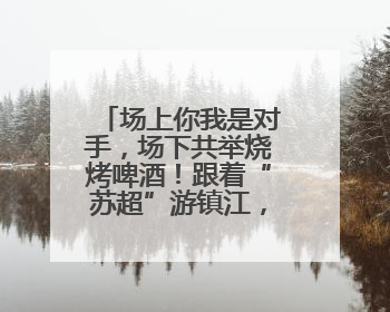 场上你我是对手，场下共举烧烤啤酒！跟着“苏超”游镇江，徐州球迷凭球票畅游名山胜景