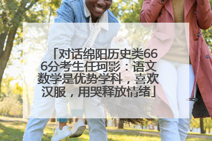 对话绵阳历史类666分考生任珂影：语文数学是优势学科，喜欢汉服，用哭释放情绪