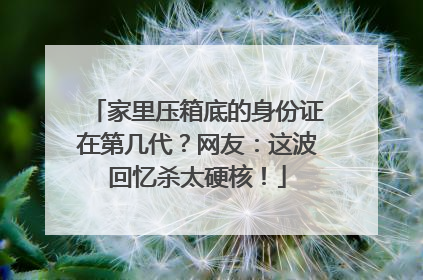 家里压箱底的身份证在第几代？网友：这波回忆杀太硬核！