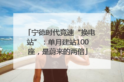 宁德时代竞速“换电站”：单月建站100座，是蔚来的两倍