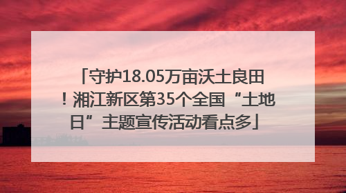 守护18.05万亩沃土良田！湘江新区第35个全国“土地日”主题宣传活动看点多