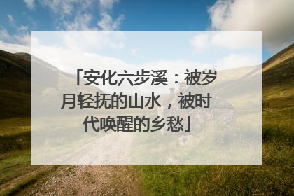 安化六步溪：被岁月轻抚的山水，被时代唤醒的乡愁