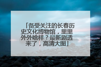 备受关注的长春历史文化博物馆，里里外外啥样？最新剧透来了，高清大图