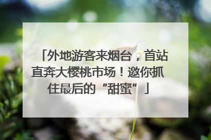 外地游客来烟台，首站直奔大樱桃市场！邀你抓住最后的“甜蜜”