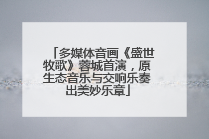 多媒体音画《盛世牧歌》蓉城首演，原生态音乐与交响乐奏出美妙乐章