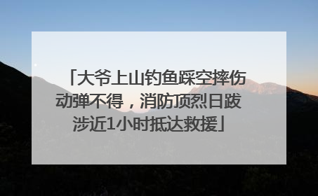 大爷上山钓鱼踩空摔伤动弹不得，消防顶烈日跋涉近1小时抵达救援