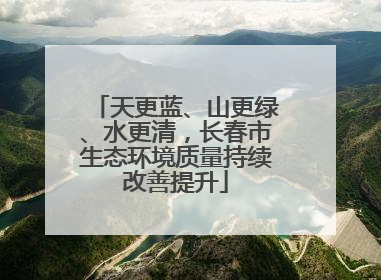 天更蓝、山更绿、水更清，长春市生态环境质量持续改善提升