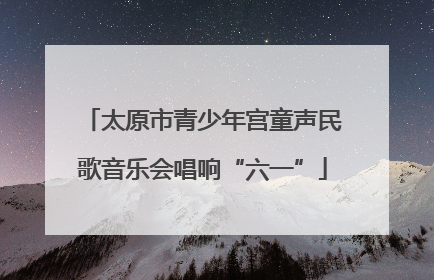 太原市青少年宫童声民歌音乐会唱响“六一”