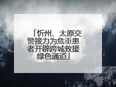 忻州、太原交警接力为危重患者开辟跨城救援绿色通道