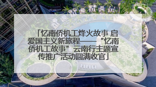 忆南侨机工烽火故事 启爱国主义新旅程——“忆南侨机工故事”云南行主题宣传推广活动圆满收官