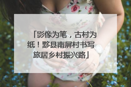 影像为笔，古村为纸！黟县南屏村书写旅居乡村振兴路