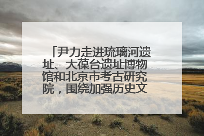 尹力走进琉璃河遗址、大葆台遗址博物馆和北京市考古研究院，围绕加强历史文化名城保护调研