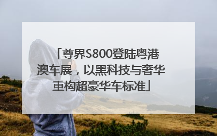 尊界S800登陆粤港澳车展，以黑科技与奢华重构超豪华车标准