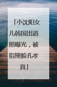 小沈阳女儿韩国出道照曝光，被指撞脸孔孝真