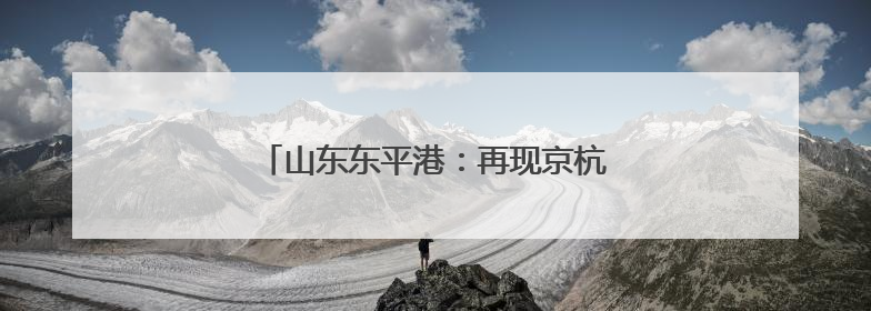 山东东平港：再现京杭运河“黄金水道”盛景