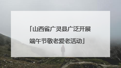 山西省广灵县广泛开展端午节敬老爱老活动