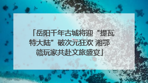 岳阳千年古城将迎“提瓦特大陆”破次元狂欢 湘鄂赣玩家共赴文旅盛宴