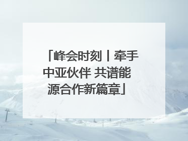 峰会时刻丨牵手中亚伙伴 共谱能源合作新篇章